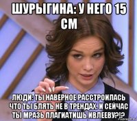 шурыгина: у него 15 см люди: ты наверное расстроилась что ты блять не в трендах. и сейчас ты мразь плагиатишь ивлееву?!?