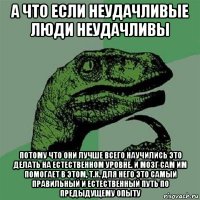 а что если неудачливые люди неудачливы потому что они лучше всего научились это делать на естественном уровне. и мозг сам им помогает в этом, т.к. для него это самый правильный и естественный путь по предыдущему опыту