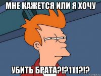 мне кажется или я хочу убить брата?!?111?!?