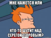 мне кажется или кто-то шутит над серегой егоровым?