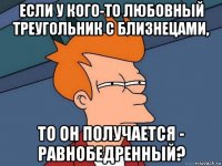 если у кого-то любовный треугольник с близнецами, то он получается - равнобедренный?