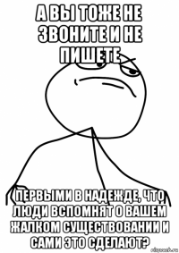 а вы тоже не звоните и не пишете первыми в надежде, что люди вспомнят о вашем жалком существовании и сами это сделают?