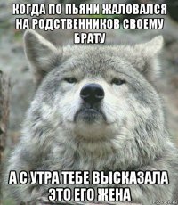 когда по пьяни жаловался на родственников своему брату а с утра тебе высказала это его жена