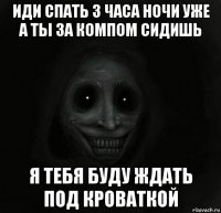 иди спать 3 часа ночи уже а ты за компом сидишь я тебя буду ждать под кроваткой