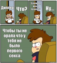 Диппер Что? Зачем ты меня трахнул? Ну... Чтобы ты не орала что у тебя не было первого секса