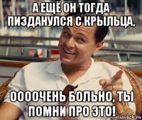 а ещё он тогда пизданулся с крыльца, оооочень больно, ты помни про это!