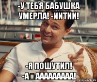 -у тебя бабушка умерла! -иитии! -я пошутил! -а́ааааааааа!