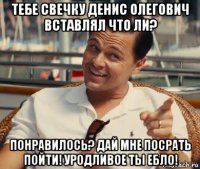 тебе свечку денис олегович вставлял что ли? понравилось? дай мне посрать пойти! уродливое ты ебло!