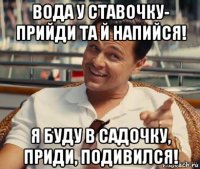 вода у ставочку- прийди та й напийся! я буду в садочку, приди, подивился!