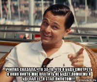  училка сказала,что за то, что я буду смотреть в окно никто мне платить не будет.помоему я уделал ее...я стал пилотом!!!