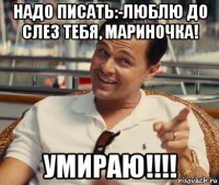 надо писать:-люблю до слез тебя, мариночка! умираю!!!!