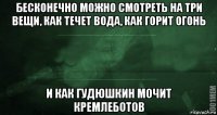 бесконечно можно смотреть на три вещи, как течет вода, как горит огонь и как гудюшкин мочит кремлеботов