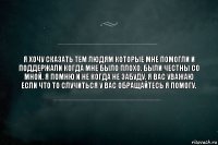 Я хочу сказать тем людям которые мне помогли и поддержали когда мне было плохо. Были честны со мной. Я помню и не когда не забуду. Я вас уважаю если что то случиться у вас обращайтесь я помогу.