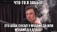 что-то я забыл! это алах сосал у мухамеда или мухамед у алаха?