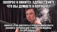 (вопрос к никите): здравствуйте что вы думаете о порошке? (никита): если завернуть в трубочку марихуану и добавить порошок для стиральной машины тогда я доволен.