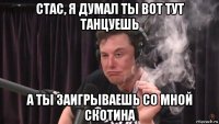 стас, я думал ты вот тут танцуешь а ты заигрываешь со мной скотина