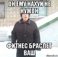 он ему нахуй не нужон фитнес браслет ваш