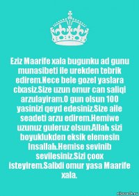 Eziz Maarife xala bugunku ad gunu munasibeti ile urekden tebrik edirem.Nece bele gozel yaslara cixasiz.Size uzun omur can saliqi arzulayiram.O gun olsun 100 yasinizi qeyd edesiniz.Size aile seadeti arzu edirem.Hemiwe uzunuz guleruz olsun.Allah sizi boyuklukden eksik elemesin Insallah.Hemise sevinib sevilesiniz.Sizi çoox isteyirem.Salixli omur yasa Maarife xala.