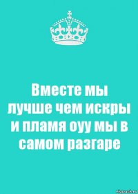 Вместе мы лучше чем искры и пламя оуу мы в самом разгаре