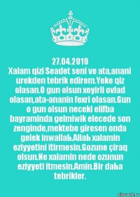 27.04.2019
Xalam qizi Seadet seni ve ata,anani urekden tebrik edirem.Yeke qiz olasan.O gun olsun xeyirli ovlad olasan,ata-ananin fexri olasan.Gun o gun olsun neceki elifba bayraminda gelmiwik elecede son zenginde,mektebe giresen onda gelek inwallah.Allah xalamin eziyyetini itirmesin.Gozune çiraq olsun.Ne xalamin nede ozunun eziyyeti itmesin.Amin.Bir daha tebrikler.