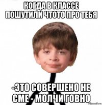 когда в классе пошутили чтото про тебя -это совершено не сме - молчи говно