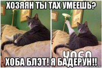 хозяян ты тах умеешь? хоба блэт! я бадерун!!