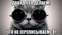 давид что делаем! что не переписываемся!