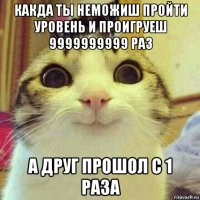 какда ты неможиш пройти уровень и проигруеш 9999999999 раз а друг прошол с 1 раза