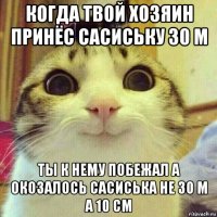 когда твой хозяин принёс сасиську 30 м ты к нему побежал а окозалось сасиська не 30 м а 10 см