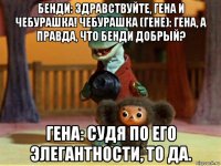 бенди: здравствуйте, гена и чебурашка! чебурашка (гене): гена, а правда, что бенди добрый? гена: судя по его элегантности, то да.