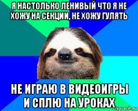 я настолько ленивый что я не хожу на секции, не хожу гулять не играю в видеоигры и сплю на уроках