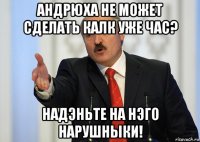 андрюха не может сделать калк уже час? надэньте на нэго нарушныки!