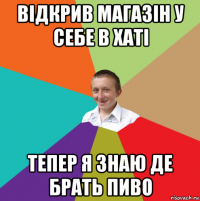 відкрив магазін у себе в хаті тепер я знаю де брать пиво