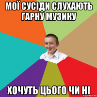 мої сусіди слухають гарну музику хочуть цього чи ні