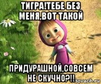 тигра!тебе без меня,вот такой придурашной,совсем не скучно?!!