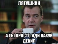 лягушкин а ты просто иди нахуй дебил