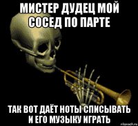 мистер дудец мой сосед по парте так вот даёт ноты списывать и его музыку играть