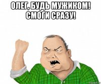 олег, будь мужиком! смоги сразу! 