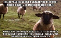 после работы устал и сказал,что не может долго сидеть со мной и пойдет спать хорошо,что в день когда я буду в делах с утра до вечера-у него выходной.сможем хотя-бы подольше посидеть.мой внимательный и заботливый.люблю его.