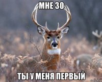 мне 30 ты у меня первый