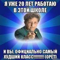 я уже 20 лет работаю в этой школе и вы, официально самый худший класс!!!!!!!! (орёт)