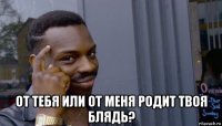  от тебя или от меня родит твоя блядь?