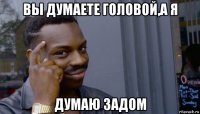 вы думаете головой,а я думаю задом