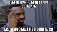 тебе не нужно будет рано вставать если вообще не ложиться