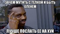 зачем мутить с телкой и быть оленем лучше послать ее на хуй