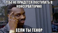 тебе не придется поступать в консерваторию если ты тенор