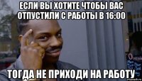 если вы хотите чтобы вас отпустили с работы в 16:00 тогда не приходи на работу