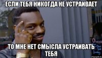 если тебя никогда не устраивает то мне нет смысла устраивать тебя