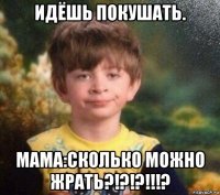 идёшь покушать. мама:сколько можно жрать?!?!?!!!?