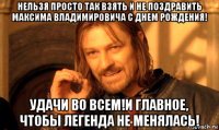 нельзя просто так взять и не поздравить максима владимировича с днем рождения! удачи во всем!и главное, чтобы легенда не менялась!